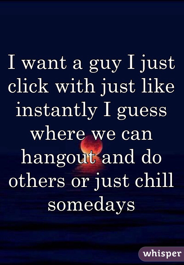 I want a guy I just click with just like instantly I guess where we can hangout and do others or just chill somedays 