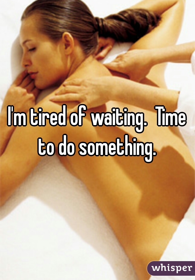 I'm tired of waiting.  Time to do something. 