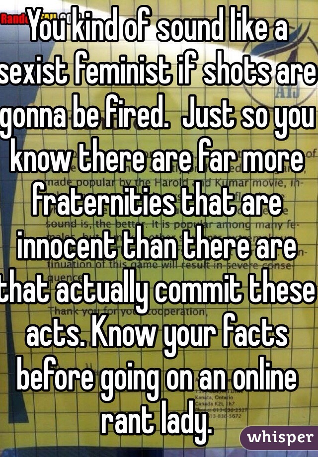 You kind of sound like a sexist feminist if shots are gonna be fired.  Just so you know there are far more fraternities that are innocent than there are that actually commit these acts. Know your facts before going on an online rant lady.  