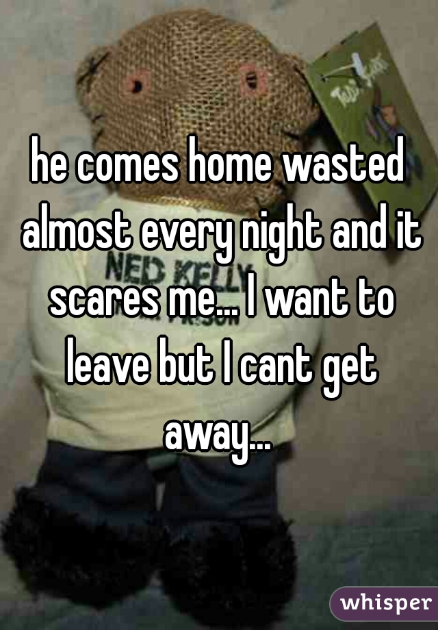 he comes home wasted almost every night and it scares me... I want to leave but I cant get away... 