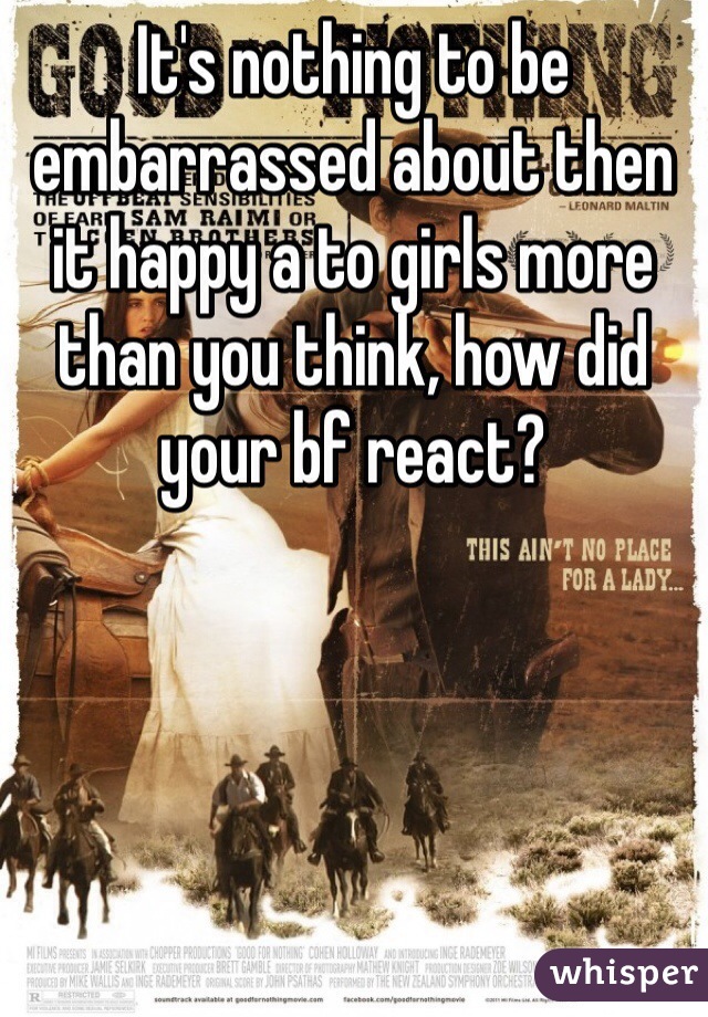 It's nothing to be embarrassed about then it happy a to girls more than you think, how did your bf react?