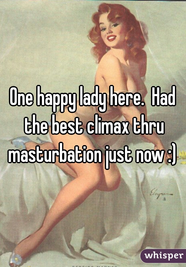 One happy lady here.  Had the best climax thru masturbation just now :) 