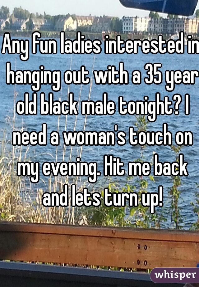 Any fun ladies interested in hanging out with a 35 year old black male tonight? I need a woman's touch on my evening. Hit me back and lets turn up!