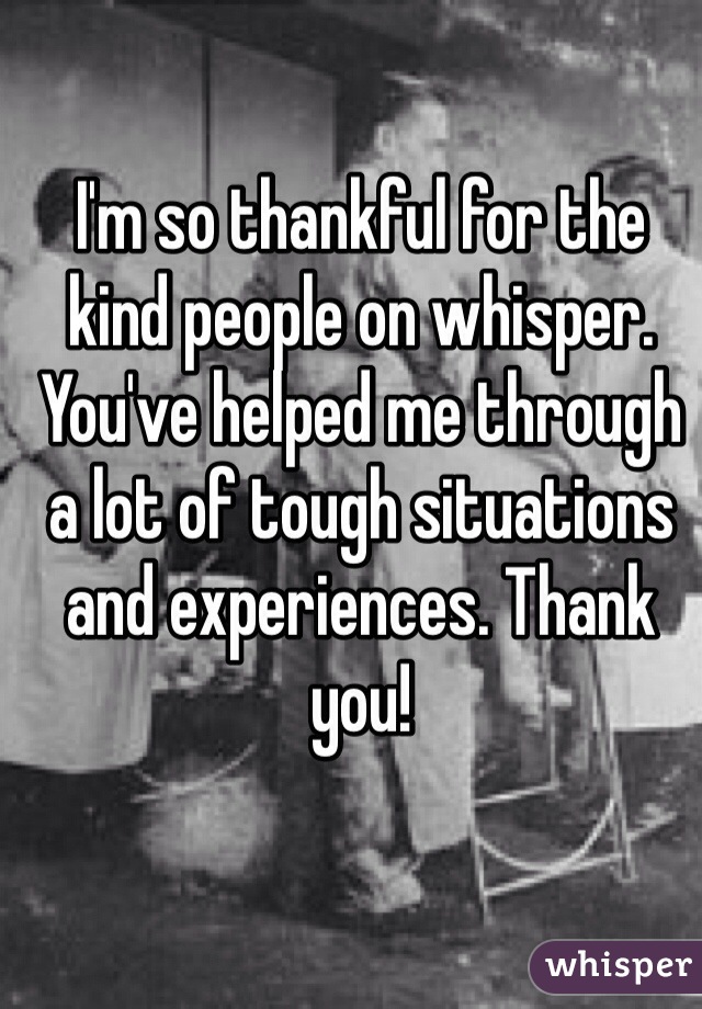 I'm so thankful for the kind people on whisper. You've helped me through a lot of tough situations and experiences. Thank you!