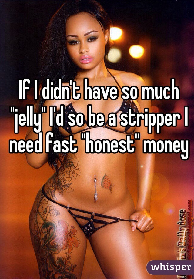 If I didn't have so much "jelly" I'd so be a stripper I need fast "honest" money 