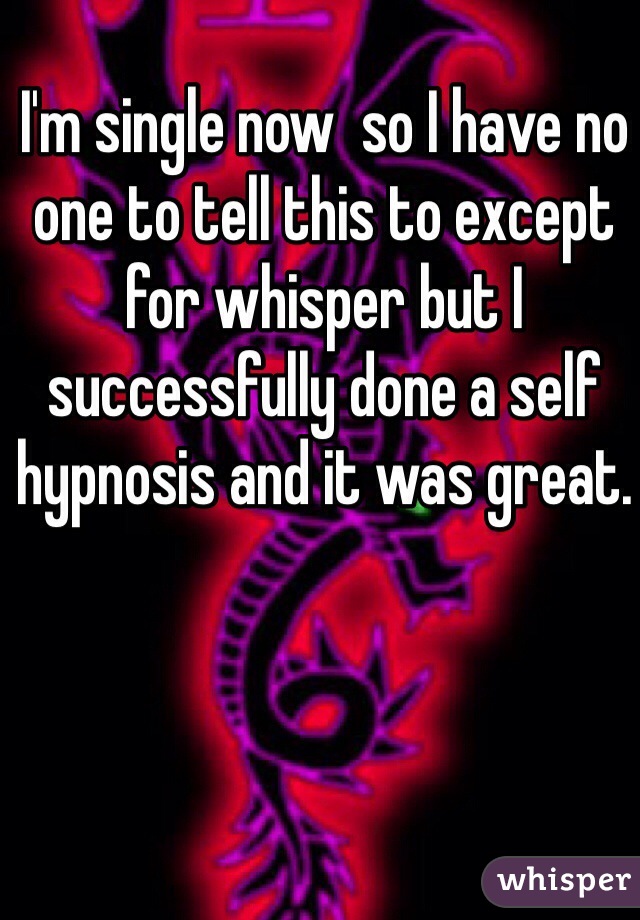 I'm single now  so I have no one to tell this to except for whisper but I successfully done a self hypnosis and it was great. 