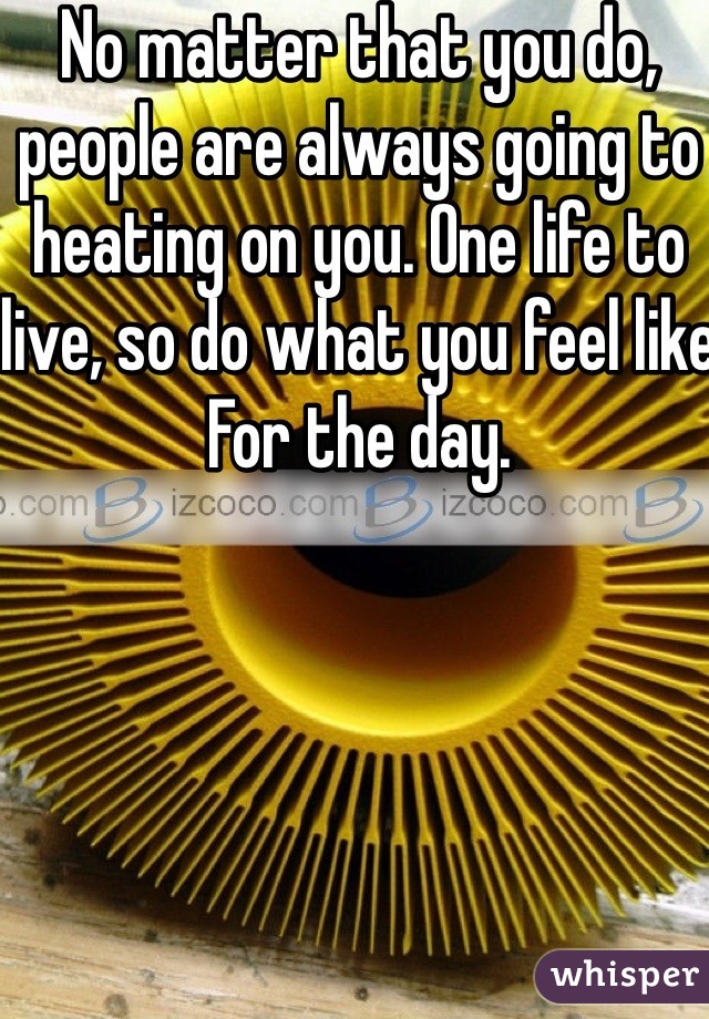 No matter that you do, people are always going to heating on you. One life to live, so do what you feel like
For the day.