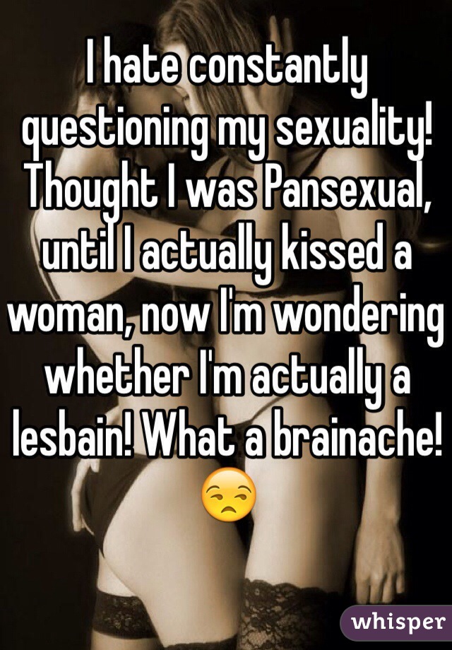 I hate constantly questioning my sexuality! Thought I was Pansexual, until I actually kissed a woman, now I'm wondering whether I'm actually a lesbain! What a brainache! 😒