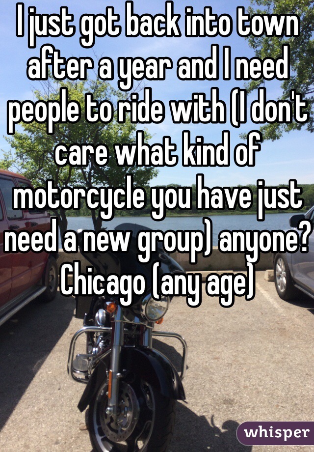 I just got back into town after a year and I need people to ride with (I don't care what kind of motorcycle you have just need a new group) anyone? Chicago (any age)