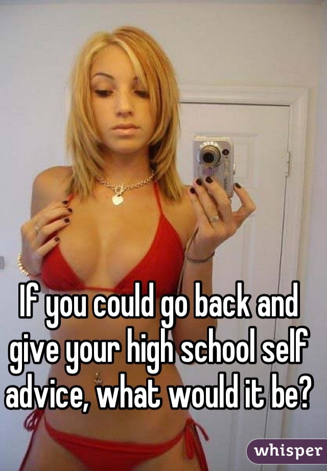 If you could go back and give your high school self advice, what would it be?