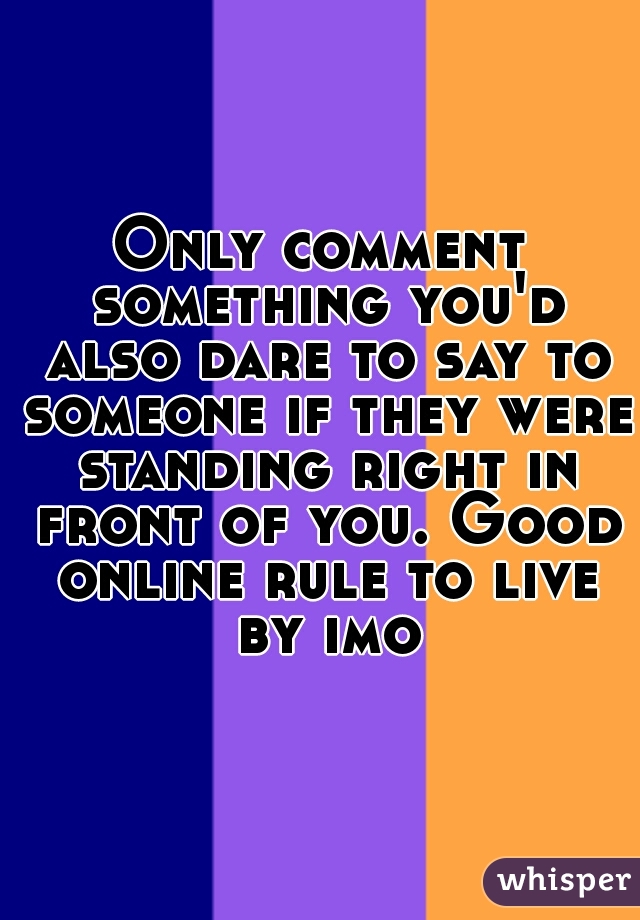 Only comment something you'd also dare to say to someone if they were standing right in front of you. Good online rule to live by imo