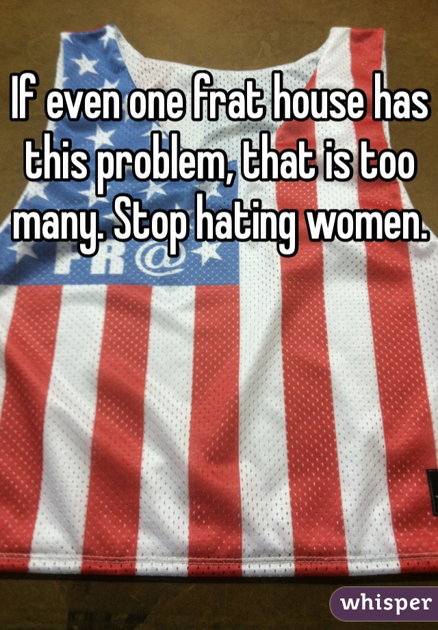 If even one frat house has this problem, that is too many. Stop hating women. 