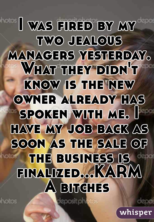 I was fired by my two jealous managers yesterday. What they didn't know is the new owner already has spoken with me. I have my job back as soon as the sale of the business is finalized...KARMA bitches