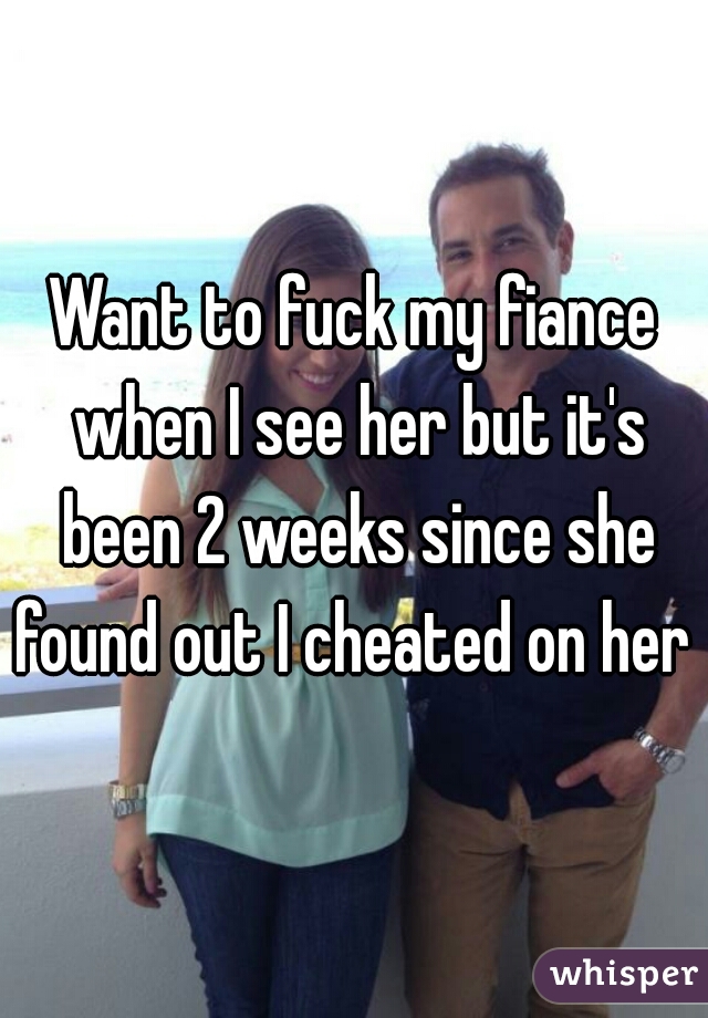 Want to fuck my fiance when I see her but it's been 2 weeks since she found out I cheated on her 