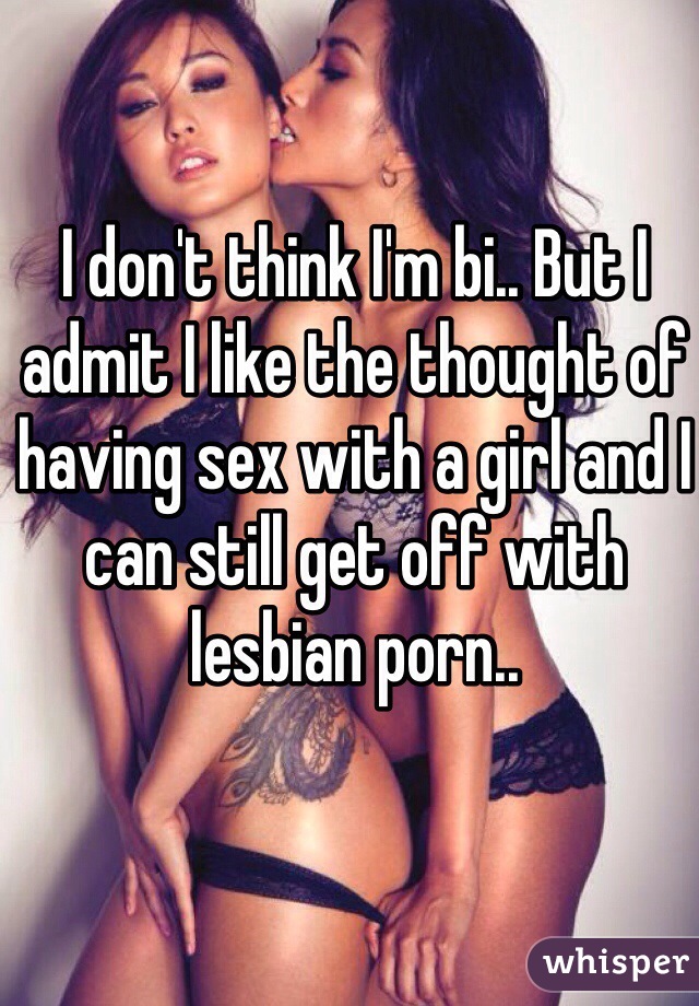 I don't think I'm bi.. But I admit I like the thought of having sex with a girl and I can still get off with lesbian porn..