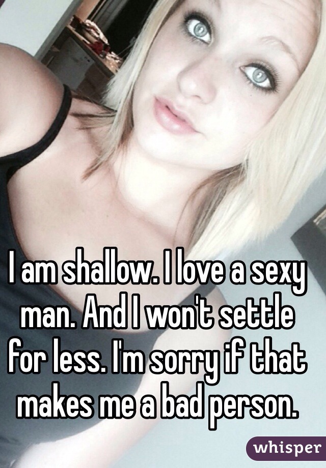 I am shallow. I love a sexy man. And I won't settle for less. I'm sorry if that makes me a bad person. 