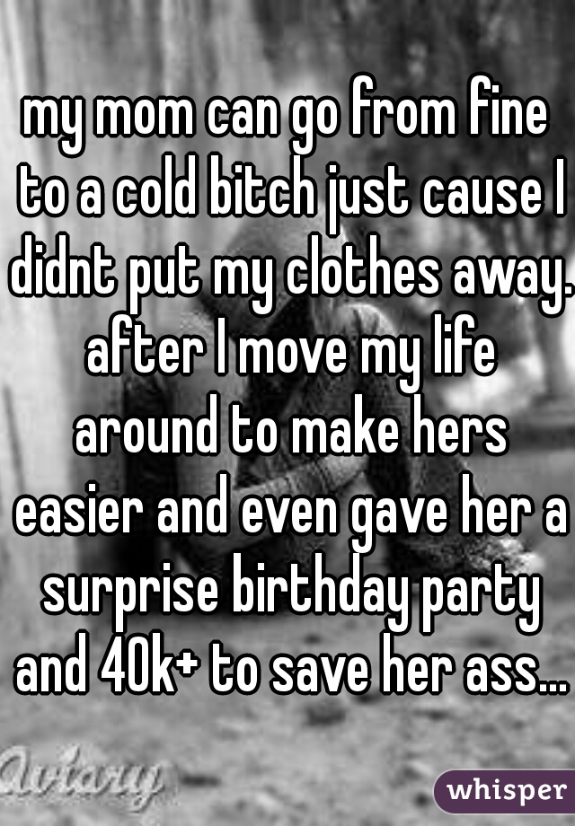 my mom can go from fine to a cold bitch just cause I didnt put my clothes away. after I move my life around to make hers easier and even gave her a surprise birthday party and 40k+ to save her ass...