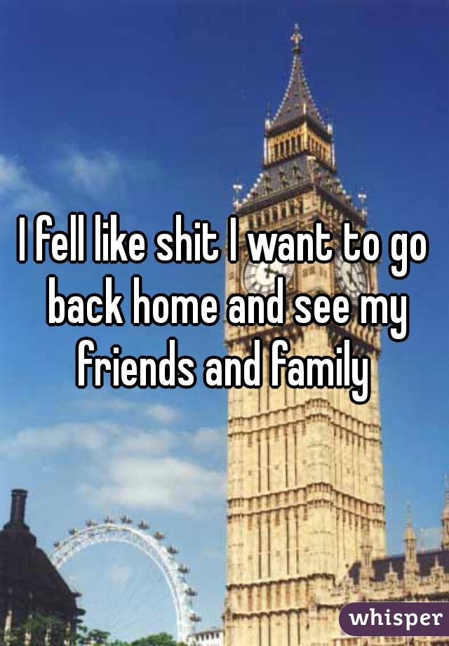 I fell like shit I want to go back home and see my friends and family 