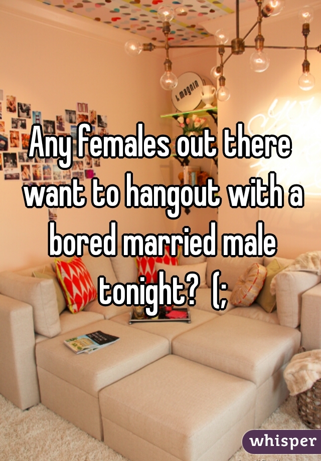 Any females out there want to hangout with a bored married male tonight?  (;