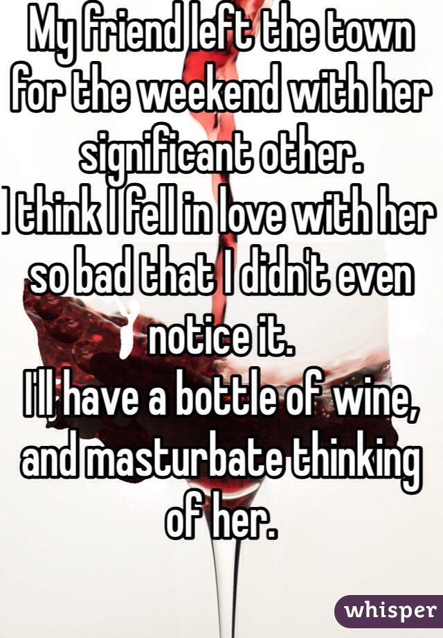 My friend left the town for the weekend with her significant other.
I think I fell in love with her so bad that I didn't even notice it.
I'll have a bottle of wine, and masturbate thinking of her.