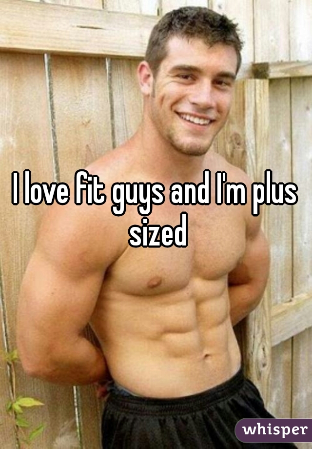 I love fit guys and I'm plus sized