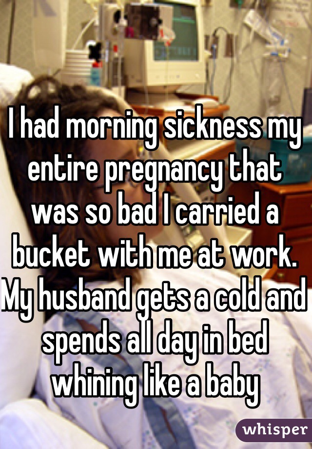 I had morning sickness my entire pregnancy that was so bad I carried a bucket with me at work. My husband gets a cold and spends all day in bed whining like a baby 