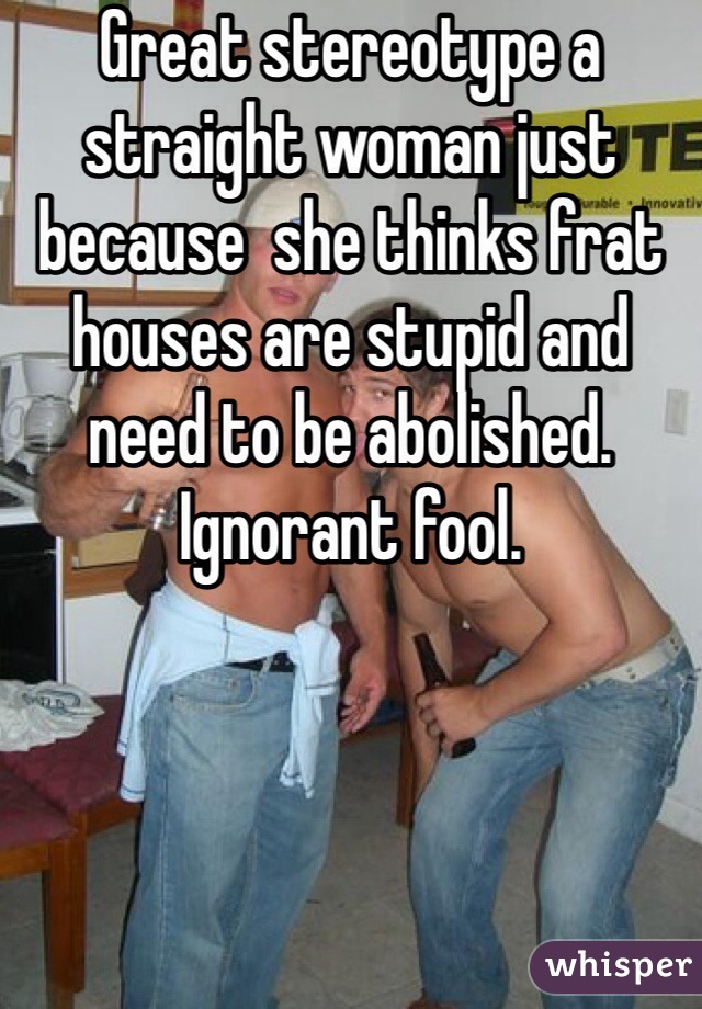 Great stereotype a straight woman just because  she thinks frat houses are stupid and need to be abolished. Ignorant fool. 