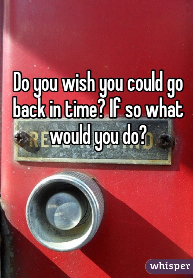 Do you wish you could go back in time? If so what would you do? 