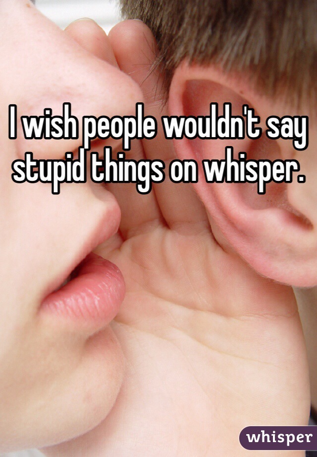 I wish people wouldn't say stupid things on whisper.