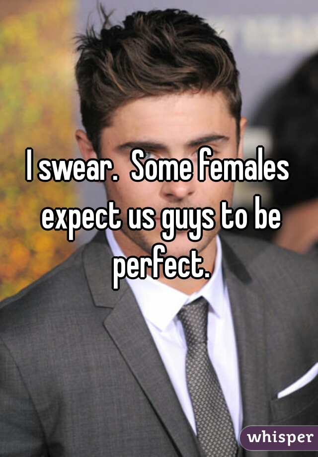 I swear.  Some females expect us guys to be perfect.