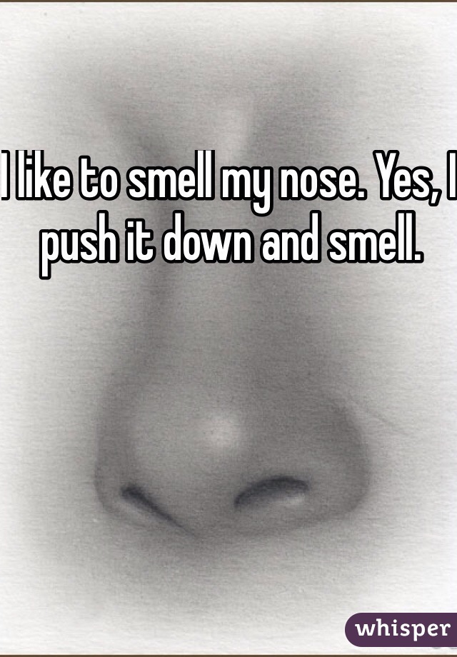 I like to smell my nose. Yes, I push it down and smell. 