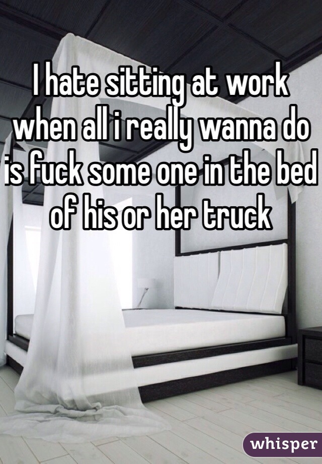 I hate sitting at work when all i really wanna do is fuck some one in the bed of his or her truck 