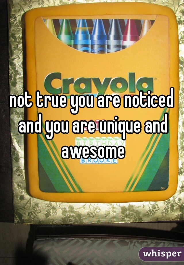 not true you are noticed and you are unique and awesome