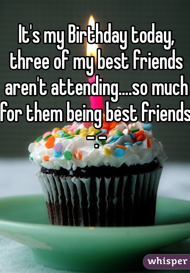 It's my Birthday today, three of my best friends aren't attending....so much for them being best friends -.- 