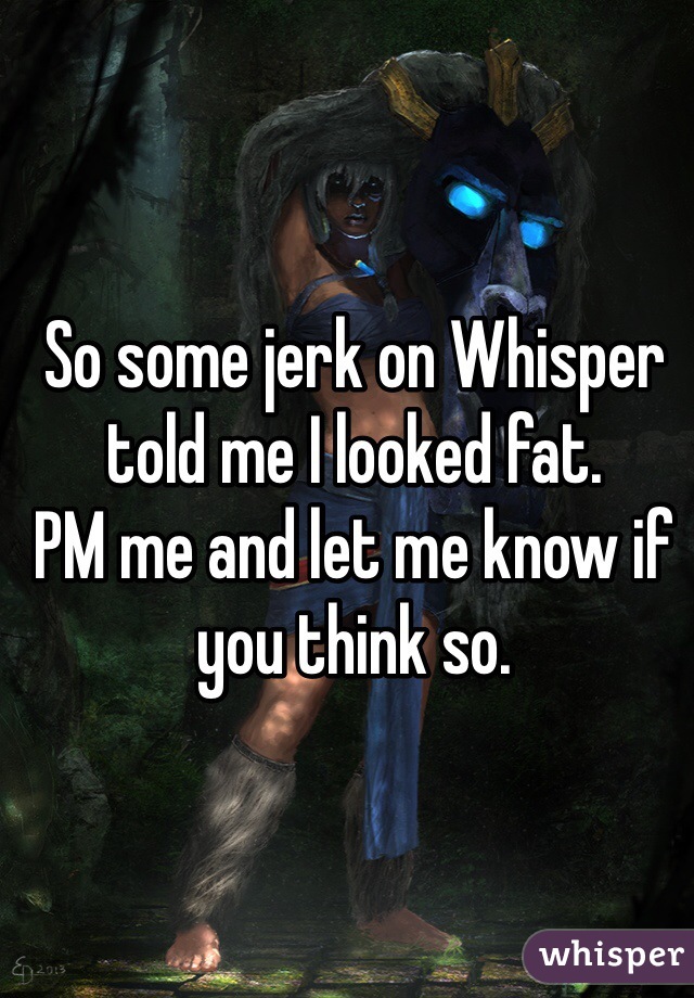 So some jerk on Whisper told me I looked fat. 
PM me and let me know if you think so. 