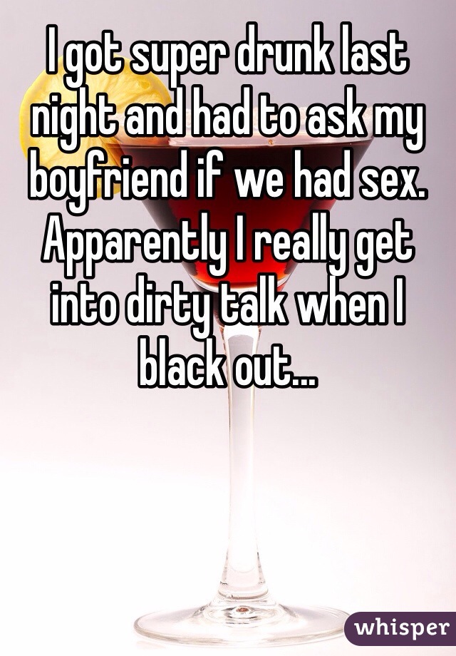 I got super drunk last night and had to ask my boyfriend if we had sex. Apparently I really get into dirty talk when I black out...