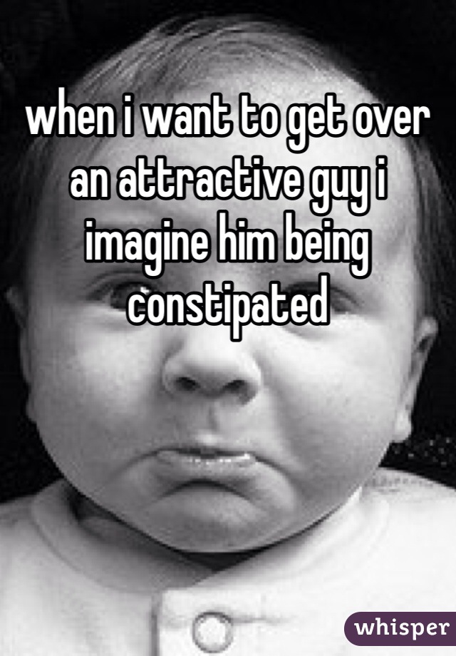 when i want to get over an attractive guy i imagine him being constipated 