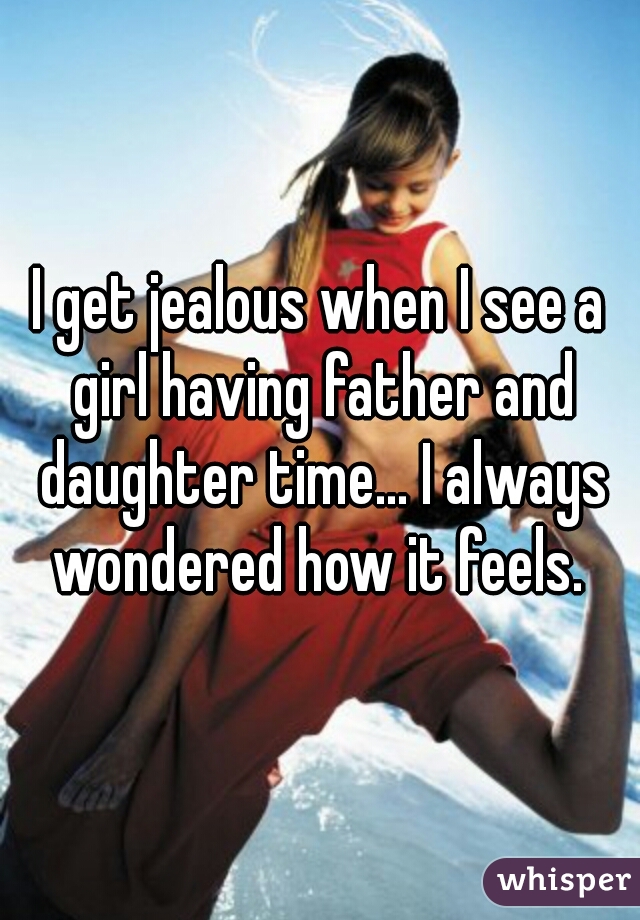 I get jealous when I see a girl having father and daughter time... I always wondered how it feels. 