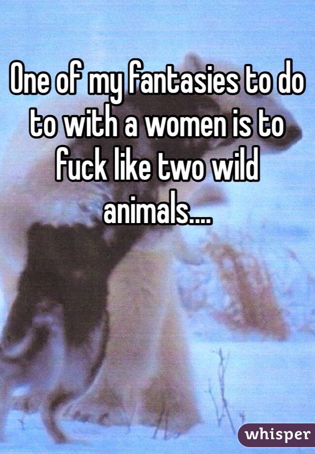 One of my fantasies to do to with a women is to fuck like two wild animals.... 