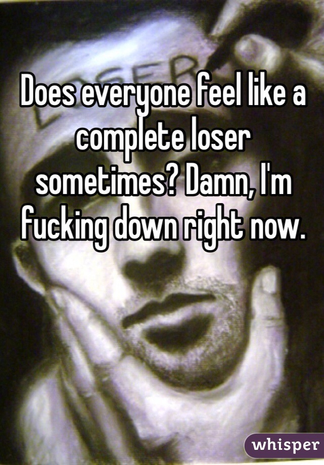 Does everyone feel like a complete loser sometimes? Damn, I'm fucking down right now.