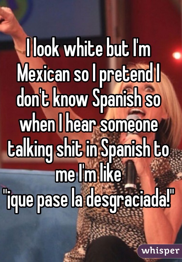 I look white but I'm Mexican so I pretend I don't know Spanish so when I hear someone talking shit in Spanish to me I'm like 
"¡que pase la desgraciada!"