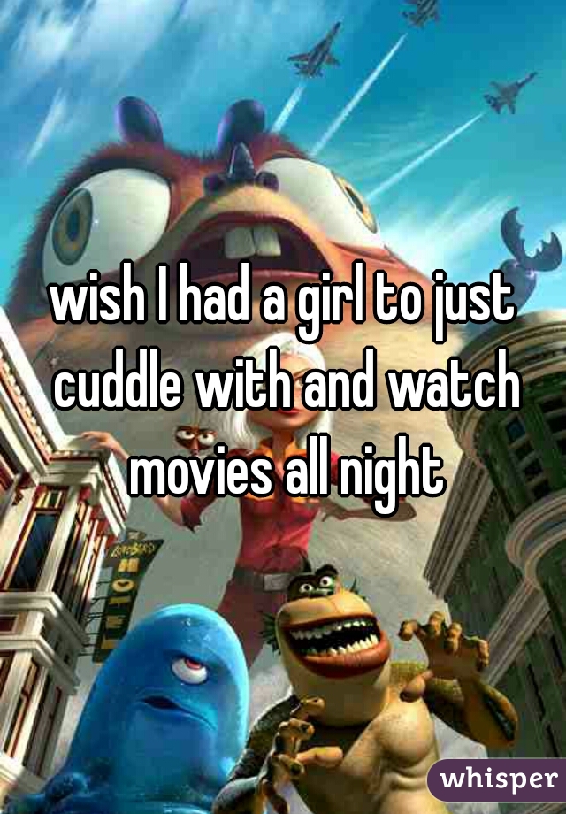 wish I had a girl to just cuddle with and watch movies all night