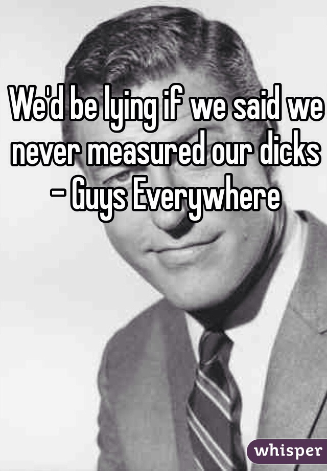 We'd be lying if we said we never measured our dicks  - Guys Everywhere