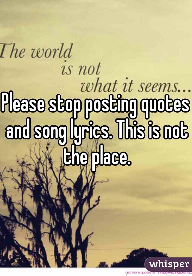 Please stop posting quotes and song lyrics. This is not the place.