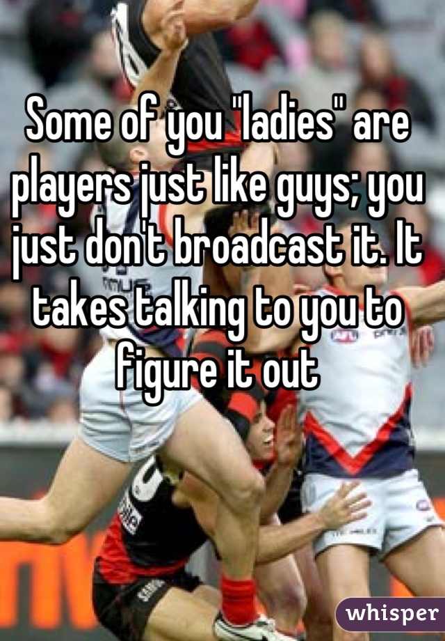 Some of you "ladies" are players just like guys; you just don't broadcast it. It takes talking to you to figure it out