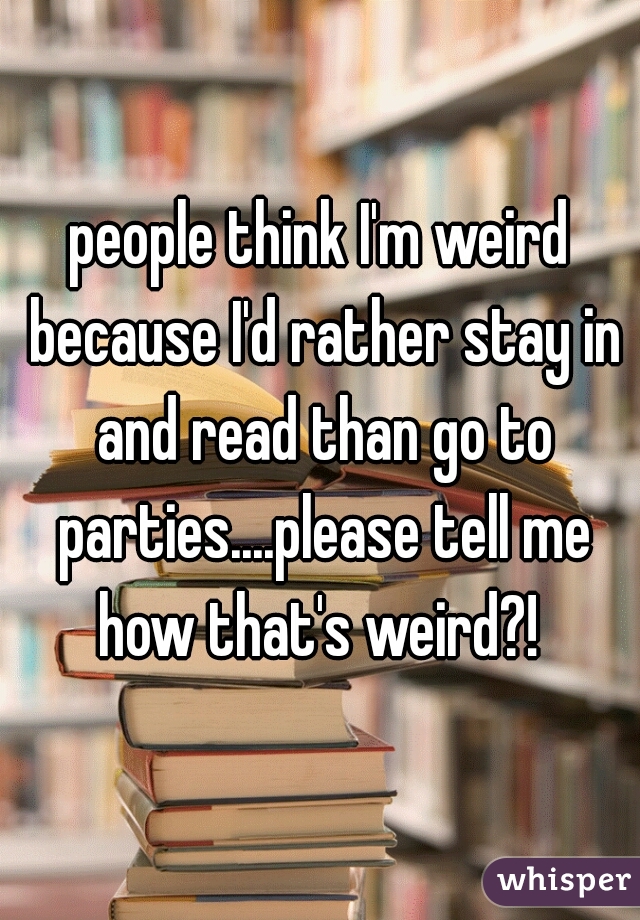 people think I'm weird because I'd rather stay in and read than go to parties....please tell me how that's weird?! 