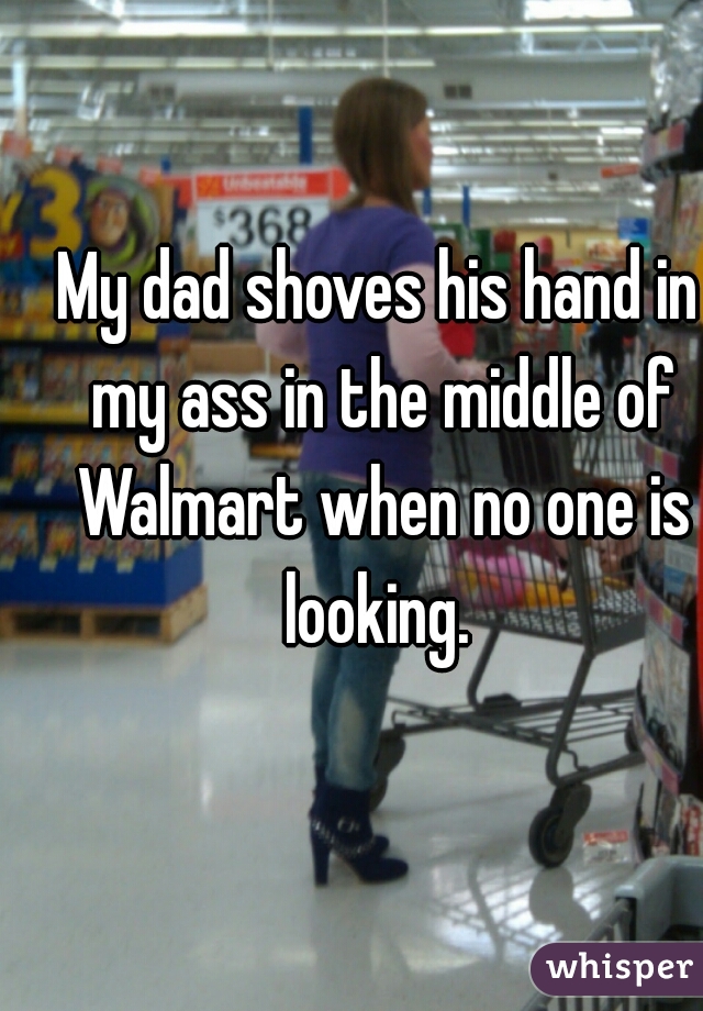 My dad shoves his hand in my ass in the middle of Walmart when no one is looking. 