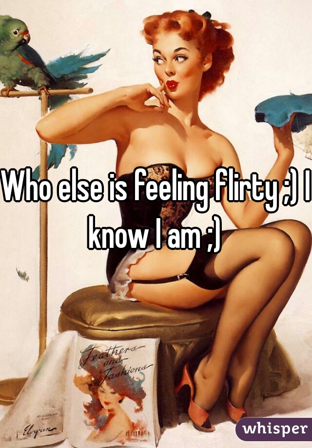 Who else is feeling flirty ;) I know I am ;) 