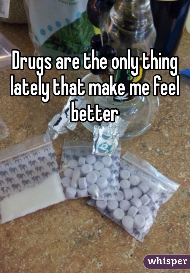 Drugs are the only thing lately that make me feel better