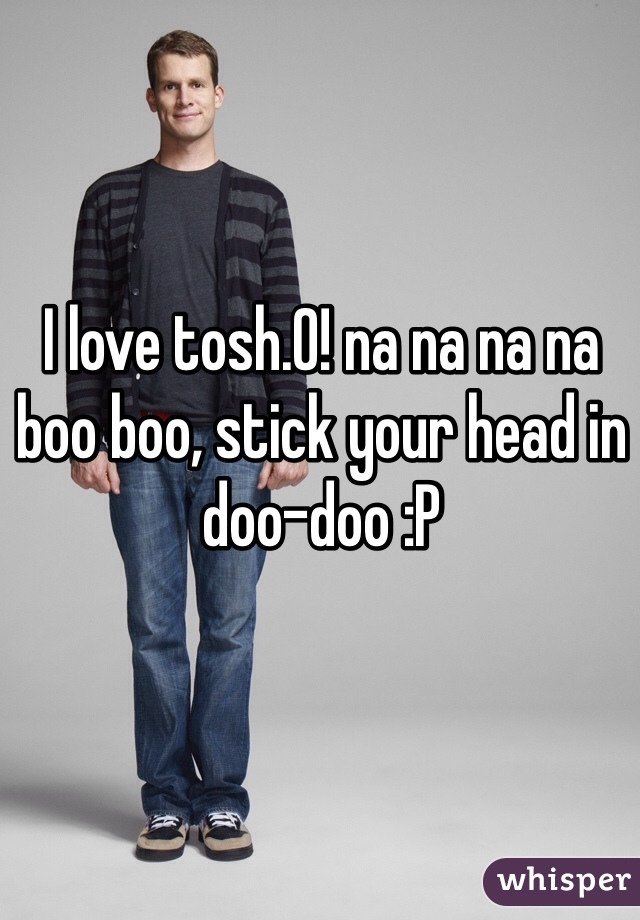 I love tosh.0! na na na na boo boo, stick your head in doo-doo :P